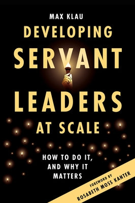Developing Servant Leaders at Scale: How to Do It, and Why It Matters by Klau, Max
