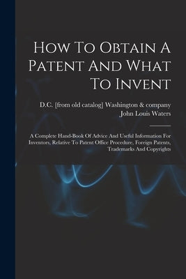 How To Obtain A Patent And What To Invent; A Complete Hand-book Of Advice And Useful Information For Inventors, Relative To Patent Office Procedure, F by Waters, John Louis &. Company
