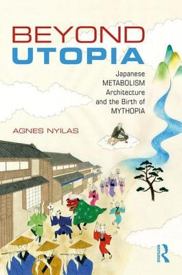 Beyond Utopia: Japanese Metabolism Architecture and the Birth of Mythopia by Nyilas, Agnes