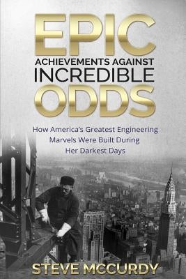 Epic Achievements Against Incredible Odds: How America's Greatest Engineering Marvels Were Built During Her Darkest Days by McCurdy, Steve