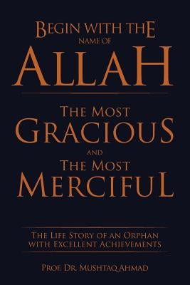 Begin with the Name of Allah the Most Gracious and the Most Merciful: The Life Story of an Orphan with Excellent Achievements by Ahmad, Prof Mushtaq