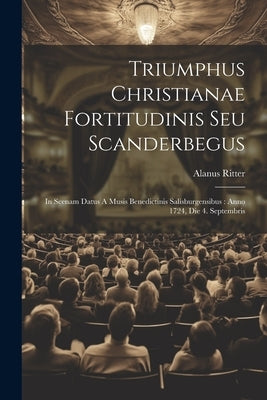 Triumphus Christianae Fortitudinis Seu Scanderbegus: In Scenam Datus A Musis Benedictinis Salisburgensibus: Anno 1724, Die 4. Septembris by Ritter, Alanus