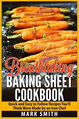 Breathtaking Baking Sheet Cookbook: Quick and Easy to Follow Recipes You'll Think Were Made by an Iron Chef by Smith, Mark