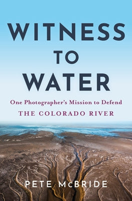 Witness to Water: One Photographer's Mission to Defend the Colorado River by McBride, Pete