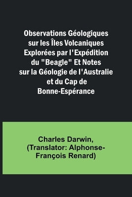 Observations Géologiques sur les Îles Volcaniques Explorées par l'Expédition du "Beagle" Et Notes sur la Géologie de l'Australie et du Cap de Bonne-Es by Darwin, Charles