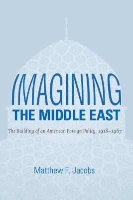 Imagining the Middle East: The Building of an American Foreign Policy, 1918-1967 by Jacobs, Matthew F.