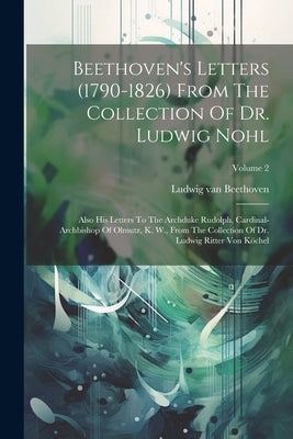 Beethoven's Letters (1790-1826) From The Collection Of Dr. Ludwig Nohl: Also His Letters To The Archduke Rudolph, Cardinal-archbishop Of Olmutz, K. W. by Beethoven, Ludwig Van