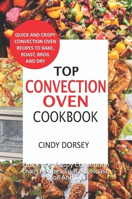 Top Convection Oven Cookbook: Quick And Crispy Convention Oven Recipes To Bake, Roast, Broil And Dry by Dorsey, Cindy