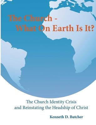 The Church - What On Earth Is It?: : The Church Identity Crisis and Reinstating the Headship of Christ by Butcher, Kenneth D.