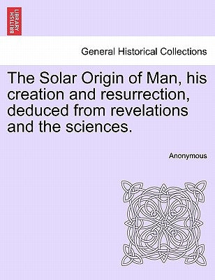The Solar Origin of Man, His Creation and Resurrection, Deduced from Revelations and the Sciences. by Anonymous
