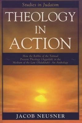 Theology in Action: How the Rabbis of the Talmud Present Theology (Aggadah) in the Medium of the Law (Halakhah): An Anthology by Neusner, Jacob