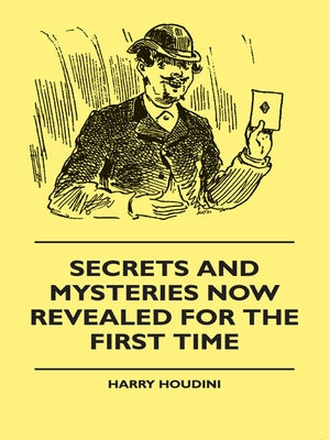 Secrets And Mysteries Now Revealed For The First Time: Handcuffs, Iron Box, Coffin, Rope Chair, Mail Bag, Tramp Chair, Glass Case, Paper Bag, Straight by Houdini, Harry