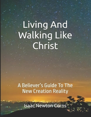 Living and Walking Like Christ: A Believer's Guide to the New Creation Reality by Corns, Isaac Newton