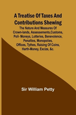 A Treatise of Taxes and Contributions Shewing the nature and measures of crown-lands, assessements, customs, poll-moneys, lotteries, benevolence, pena by William Petty