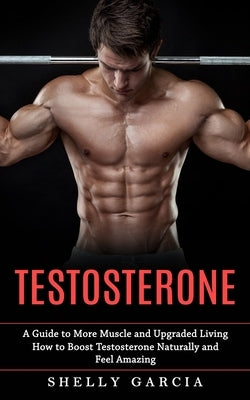 Testosterone: A Guide to More Muscle and Upgraded Living (How to Boost Testosterone Naturally and Feel Amazing) by Garcia, Shelly