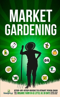 Market Gardening: Step-By-Step Guide to Start Your Own Small Scale Organic Farm in as Little as 30 Days Without Stress or Extra work by Footprint Press, Small