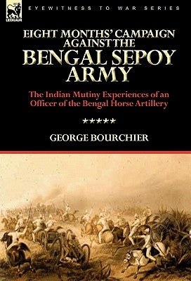 Eight Months' Campaign Against the Bengal Sepoy Army: the Indian Mutiny Experiences of an Officer of the Bengal Horse Artillery by Bourchier, George