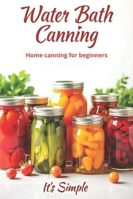 Water Bath Canning it's simple: Proven recipes for homemade preparations from vegetables, fruits and berries. Preserve the natural taste and benefits by Svitana