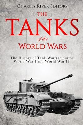 The Tanks of the World Wars: The History of Tank Warfare during World War I and World War II by Charles River Editors