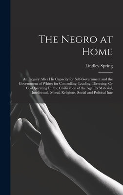 The Negro at Home: An Inquiry After His Capacity for Self-Government and the Government of Whites for Controlling, Leading, Directing, Or by Spring, Lindley