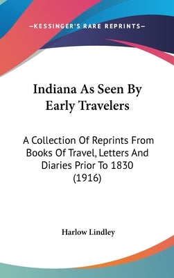 Indiana As Seen By Early Travelers: A Collection Of Reprints From Books Of Travel, Letters And Diaries Prior To 1830 (1916) by Lindley, Harlow