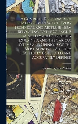 A Complete Dictionary of Astrology in Which Every Technical and Abstruse Term Belonging to the Science is Minutely and Correctly Explained, and the Va by Wilson, James Philomath