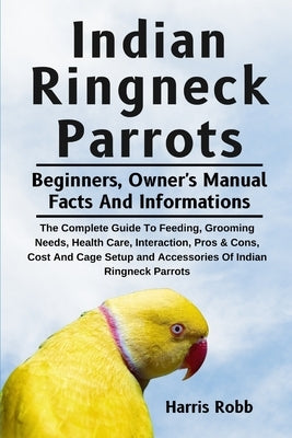 Indian Ringneck Parrots: The Complete Guide To Feeding, Grooming Needs, Health Care, Interaction, Pros & Cons, Cost And Cage Setup And Accessor by Robb, Harris