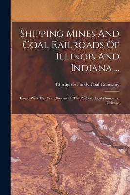 Shipping Mines And Coal Railroads Of Illinois And Indiana ...: Issued With The Compliments Of The Peabody Coal Company, Chicago by Peabody Coal Company, Chicago