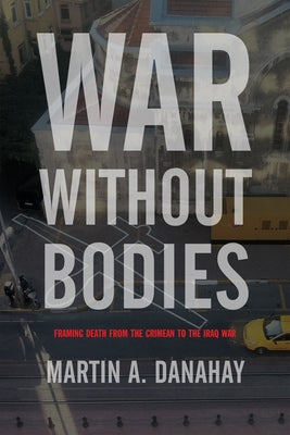 War Without Bodies: Framing Death from the Crimean to the Iraq War by Danahay, Martin