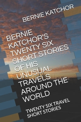 Bernie Katchor's Twenty Six Short Stories of His Unusual Travels Around the World: Twenty Six Travel Short Stories by Katchor, Bernie