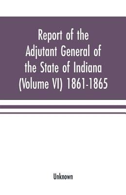 Report of the adjutant general of the state of Indiana (Volume VI) 1861-1865 by Unknown