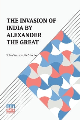 The Invasion Of India By Alexander The Great: As Described By Arrian, Q. Curtius, Diodoros, Plutarch And Justin Being Translations Of Such Portions Of by McCrindle, John Watson