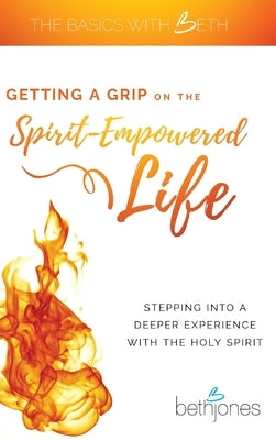 Getting a Grip on the Spirit-Empowered Life: Stepping into a Deeper Experience with the Holy Spirit by Jones, Beth