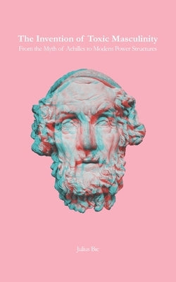 The Invention of Toxic Masculinity: From the Myth of Achilles to Modern Power Structures by Bic, Julius