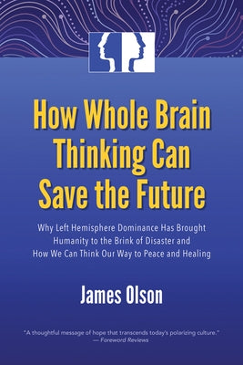 How Whole Brain Thinking Can Save the Future: Why Left Hemisphere Dominance Has Brought Humanity to the Brink of Disaster and How We Can Think Our Way by Olson, James