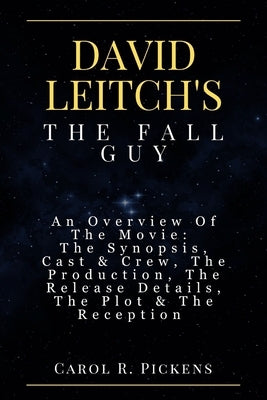 David Leitch's the Fall Guy: An Overview Of The Movie: The Synopsis, Cast & Crew, The Production, The Release Details, The Plot & The Reception by Pickens, Carol R.
