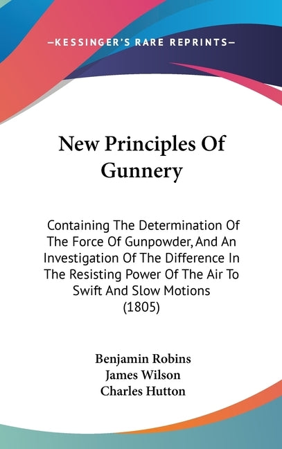 New Principles Of Gunnery: Containing The Determination Of The Force Of Gunpowder, And An Investigation Of The Difference In The Resisting Power by Robins, Benjamin