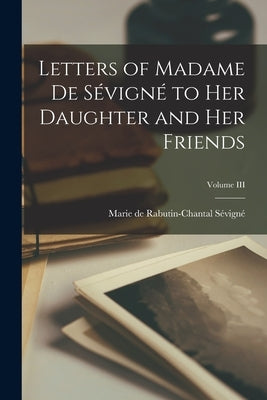Letters of Madame de Sévigné to Her Daughter and Her Friends; Volume III by de Rabutin-Chantal Sévigné, Marie