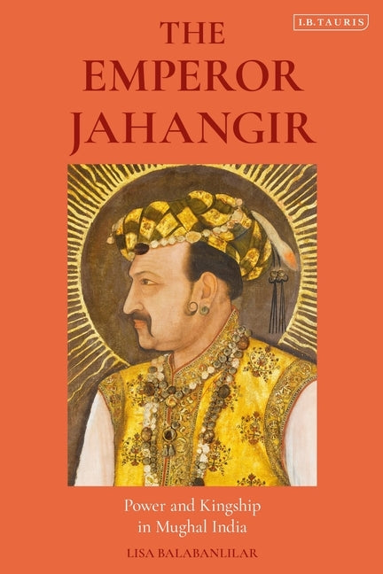 The Emperor Jahangir: Power and Kingship in Mughal India by Balabanlilar, Lisa