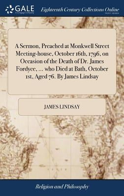 A Sermon, Preached at Monkwell Street Meeting-house, October 16th, 1796, on Occasion of the Death of Dr. James Fordyce, ... who Died at Bath, October by Lindsay, James