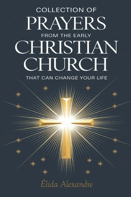 Collection of Prayers from the Early Christian Church That Can Change Your Life: Ancient Church Prayers for Every Need by Alexandre, ?lida