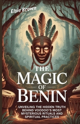 The Magic of Benin: Unveiling the Hidden Truth Behind Voodoo's Most Mysterious Rituals and Spiritual Practices by Brown, Elsie