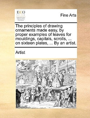The Principles of Drawing Ornaments Made Easy, by Proper Examples of Leaves for Mouldings, Capitals, Scrolls, ... on Sixteen Plates, ... by an Artist. by Artist