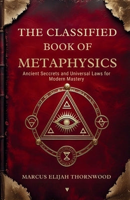 The Classified Book of Metaphysics: Ancient Secrets and Universal Laws for Modern Mastery by Thornwood, Marcus Elijah