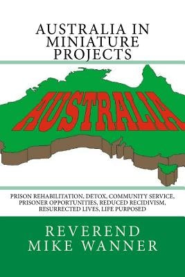 Australia In Miniature Projects: Prison Rehabilitation, Detox, Community Service, Prisoner Opportunities, Reduced Recidivism, Resurrected Lives, and L by Wanner, Reverend Mike