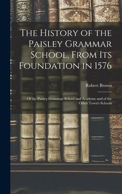 The History of the Paisley Grammar School, From Its Foundation in 1576: Of the Paisley Grammar School and Academy and of the Other Town's Schools by Brown, Robert