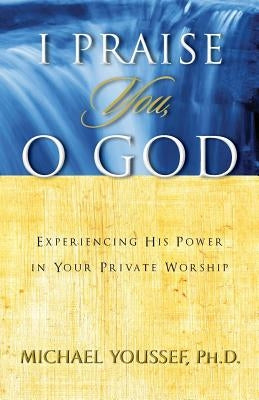 I Praise You, O God: Experiencing His Power in Your Private Worship by Youssef, Michael