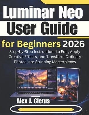 Luminar Neo User Guide for Beginners 2026: Step-by-Step Instructions to Edit, Apply Creative Effects, and Transform Ordinary Photos into Stunning Mast by J. Cletus, Alex