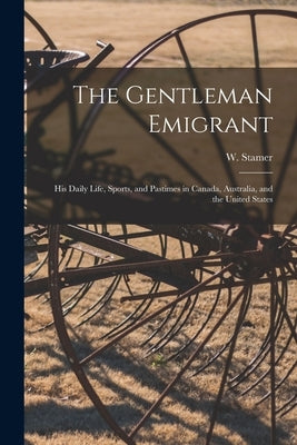 The Gentleman Emigrant [microform]: His Daily Life, Sports, and Pastimes in Canada, Australia, and the United States by Stamer, W. (William)