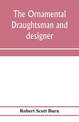 The ornamental draughtsman and designer; being a series of practical instructions and examples of freehand drawing in outline and from the round, exam by Scott Burn, Robert